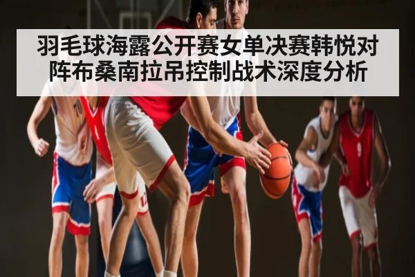 羽毛球海露公开赛女单决赛韩悦对阵布桑南拉吊控制战术深度分析