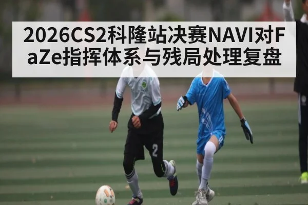 2026CS2科隆站决赛NAVI对FaZe指挥体系与残局处理复盘